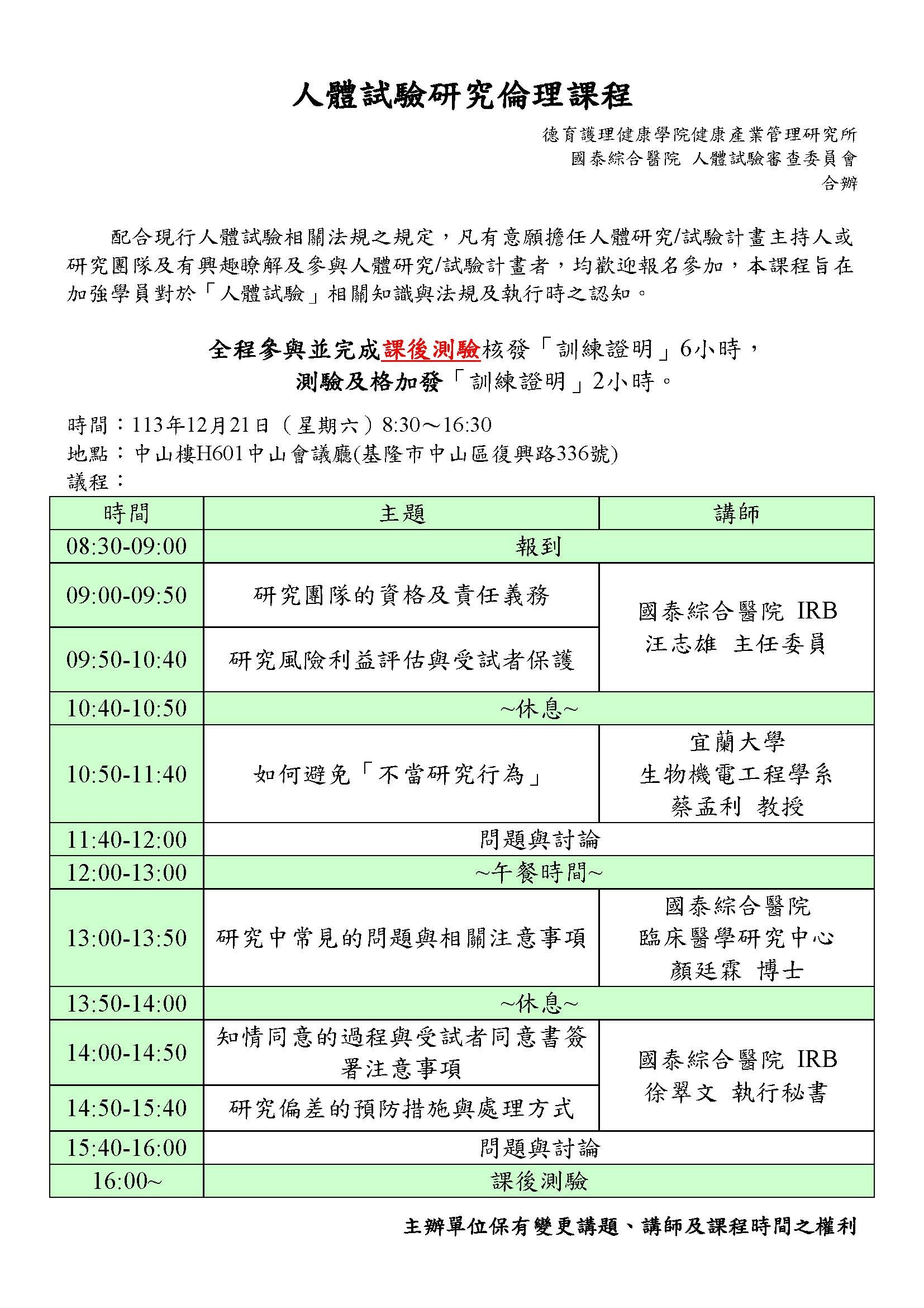 人體試驗研究倫理課程 德育護理健康學院健康產業管理研究所 國泰綜合醫院人體試驗審查委員會 合辦 配合現行人體試驗相關法規之規定，凡有意願擔任人體研究/試驗計畫主持人或研究團隊及有興趣瞭解及參與人體研究/試驗計畫者，均歡迎報名參加，本課程旨在加強學員對於「人體試驗」相關知識與法規及執行時之認知。 全程參與並完成課後測驗核發「訓練證明」6小時， 測驗及格加發「訓練證明」2小時。 時間：113年12月21日（星期六）8:30～16:30 地點：中山樓H601中山會議廳(基隆市中山區復興路336號) 議程： 時間 主題 講師 08:30-09:00 報到 09:00-09:50 研究團隊的資格及責任義務 國泰綜合醫院IRB 汪志雄主任委員 09:50-10:40 研究風險利益評估與受試者保護 10:40-10:50 ~休息~ 10:50-11:40 如何避免「不當研究行為」 宜蘭大學 生物機電工程學系 蔡孟利教授 11:40-12:00 問題與討論 12:00-13:00 ~午餐時間~ 13:00-13:50 研究中常見的問題與相關注意事項 國泰綜合醫院 臨床醫學研究中心 顏廷霖博士 13:50-14:00 ~休息~ 14:00-14:50 知情同意的過程與受試者同意書簽署注意事項 國泰綜合醫院IRB 徐翠文執行秘書 14:50-15:40 研究偏差的預防措施與處理方式 15:40-16:00 問題與討論 16:00~ 課後測驗 主辦單位保有變更講題、講師及課程時間之權利