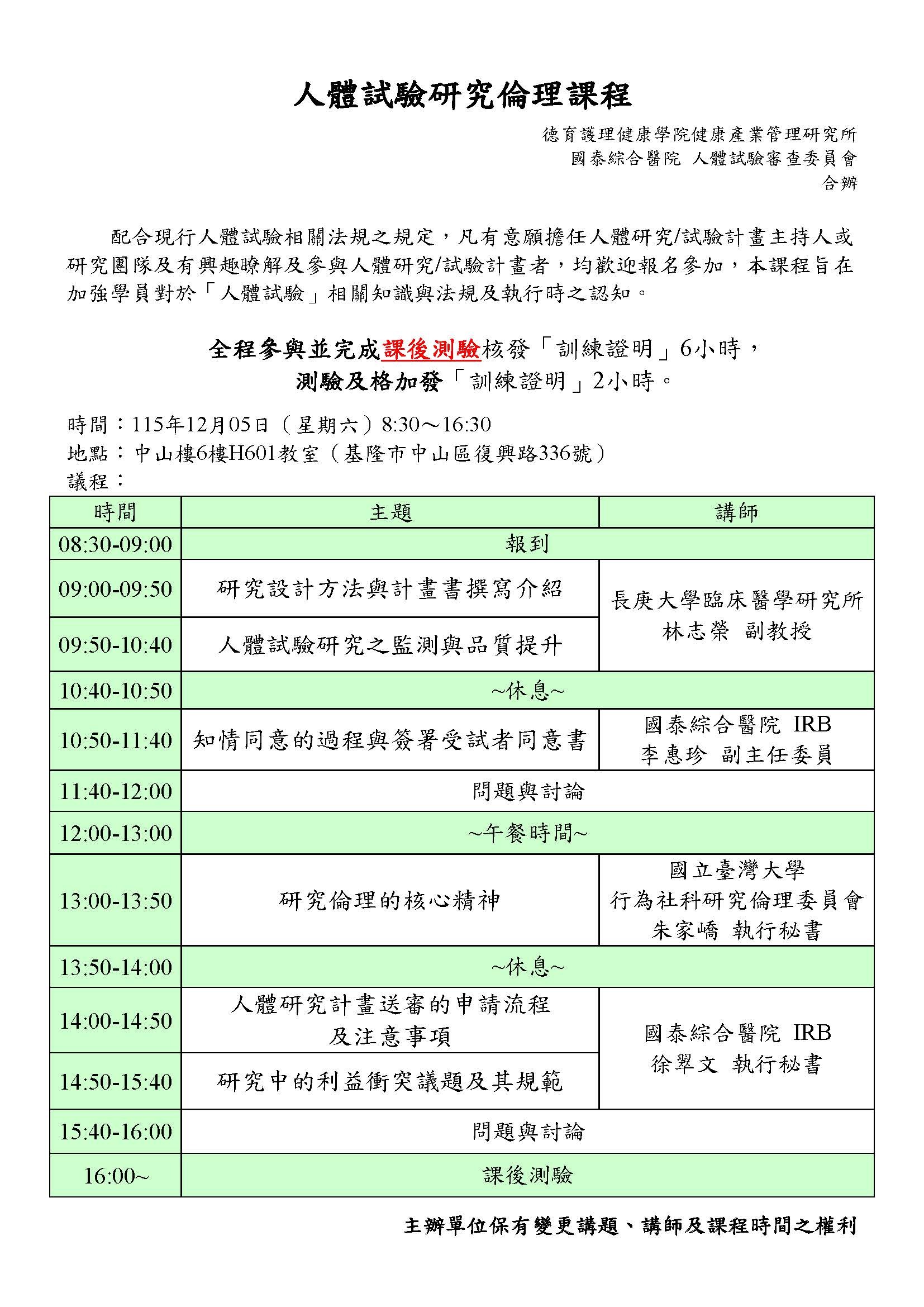 人體試驗研究倫理課程 德育護理健康學院健康產業管理研究所 國泰綜合醫院 人體試驗審查委員會 合辦 配合現行人體試驗相關法規之規定,凡有意願擔任人體研究/試驗計畫主持人或 研究團隊及有興趣瞭解及參與人體研究/試驗計畫者,均歡迎報名參加,本課程旨在 加強學員對於「人體試驗」相關知識與法規及執行時之認知 全程參與並完成課後測驗核發「訓練證明」6小時, 测驗及格加發「訓練證明」2小時。 時間:115年12月05日(星期六)8:30~16:30 地點:中山楼6樓H601教室(基隆市中山區復復舆路路336號) 議程: 时間 主題 講師 08:30-09:00 報到 09:00-09:50 研究設計方法與計畫書撰寫介紹 09:50-10:40 人體試驗研究之監測與品質提升 長庚大學臨床醫學研究所林志榮副教授 10:40-10:50 ~休息~ 10:50-11:40 知情同意的過程與簽署受試者同意書 國泰綜合醫院 IRB李惠珍副主任委員 11:40-12:00 問題與討論 12:00-13:00 ~午餐時間~ 13:00-13:50 研究倫理的核心精神 行為社科研究倫理委員會 國立臺灣大學朱家嶠執行秘書 13:50-14:00 ~休息~ 14:00-14:50人體研究計畫送審的申請流程及注意事項 14:50-15:40 研究中的利益衝突議題及其規範 國泰綜合醫院 IRB徐翠文 執行秘書 15:40-16:00 問題與討論 16:00~ 課後測驗 主辦單位保有變更講題、講師及課程時間之權利
