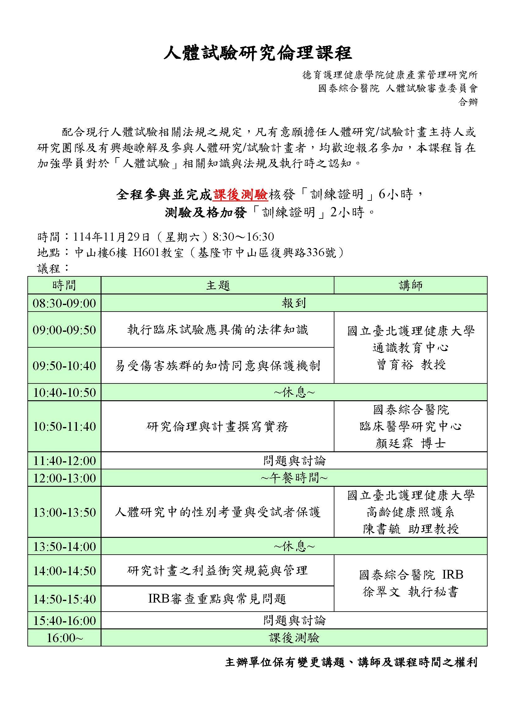 人體試驗研究倫理課程 德育護理健康學院健康產業管理研究所 國泰綜合醫院 人體試驗審查委員會 合辦 配合現行人體試驗相關法規之規定,凡有意願擔任人體研究/試驗計畫主持人或 研究團隊及有興趣瞭解及參與人體研究/試驗計畫者,均歡迎報名參加,本課程旨在 加強學員對於「人體試驗」相關知識與法規及執行時之認知。 全程參與並完成課後測驗核發「訓練證明」6小時, 測驗及格加發「訓練證明」2小時。 時間:114年11月29日(星期六)8:30〜16:30 地點:中山樓6楼 H601教室(基隆市中山區復興路336號) 議程:时間 主题 08:30-09:00 報到 09:00-09:50 執行臨床試驗應具備的法律知識 09:50-10:40 易受傷害族群的知情同意與保護機制 10:40-10:50 休息 10:50-11:40 研究倫理與計畫撰寫實務 11:40-12:00 問題與討論 12:00-13:00 午餐时间 13:00-13:50 人體研究中的性別考量與受試者保護 13:50-14:00 休息 14:00-14:50 研究計畫之利益衝突規範與管理 14:50-15:40 IRB審查重點與常見問題 15:40-16:00 問題與討論 16:00 課後測驗 講師 國立臺北護理健康大學通識教育中心曾育裕 教授 國泰綜合醫院臨床醫學研究中心顏廷霖 博士 國立臺北護理健康大學高齡健康照護系陳書毓 助理教授 國泰綜合醫院 IRB徐翠文 執行秘書 主辦單位保有變更講題、講師及課程時間之權利