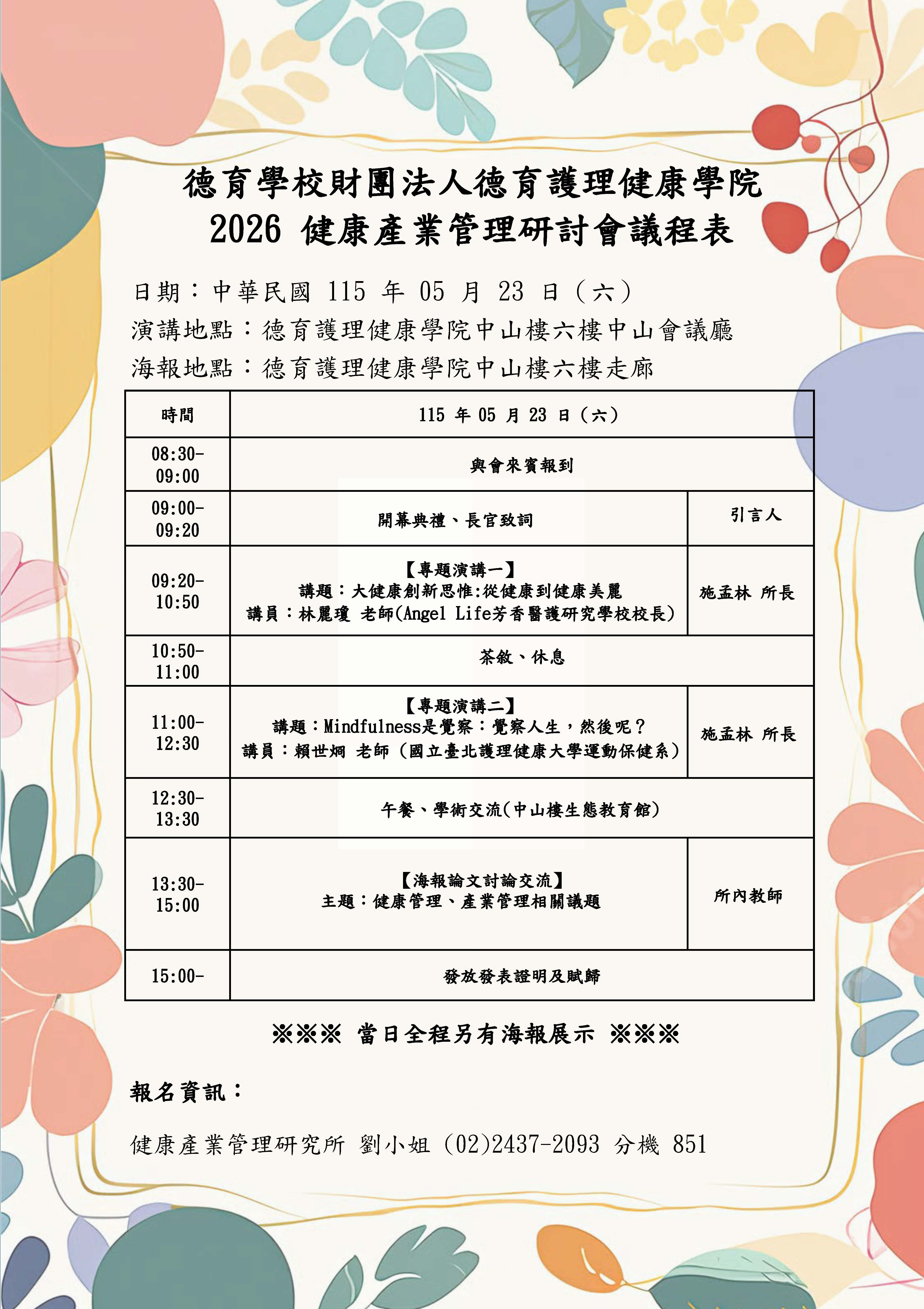 德育學校財團法人德育護理健康學院 2026 健康產業管理研討會議程表 日期:中華民国115年05月23日(六) 演講地點:德育護理健康學院中山樓六樓中山會議廳 海報地點:德育護理健康學院中山樓六樓走廊 時間 115 年 05 月 23 日 ( 六) 08:30- 09:00 與會來賓報到 09:00- 09:20 開幕典禮、長官致詞 【專題演講一】 09:20- 10:50 講題:大健康創新思惟:從健康到健康美麗 講員:林鳳瓊 老師(Angel Life芳香醫護研究學校校長) 10:50- 茶教·休息 11:00 【專題演講二】 11:00- 講題: Mindfulness是覺察: 覺察人生,然呢? 12:30 講員: 精世洞老師(國立壹元浅理健康大学運動保健系) 12:30- 13:30 午餐、學街交流(中山楼生態教育館) 13:30- 【海報論文討論交流】 15:00 主題:健康管理、產業管理相關議題 15:00- 發放發表證明及賦歸 ※※※ 當日全程另有海報展示 ※※※ 報名資訊: 健康產業管理研究所 劉小姐(02)2437-2093 (小姐 851 引言人 施孟林 所長 施孟林 所長 所內教師