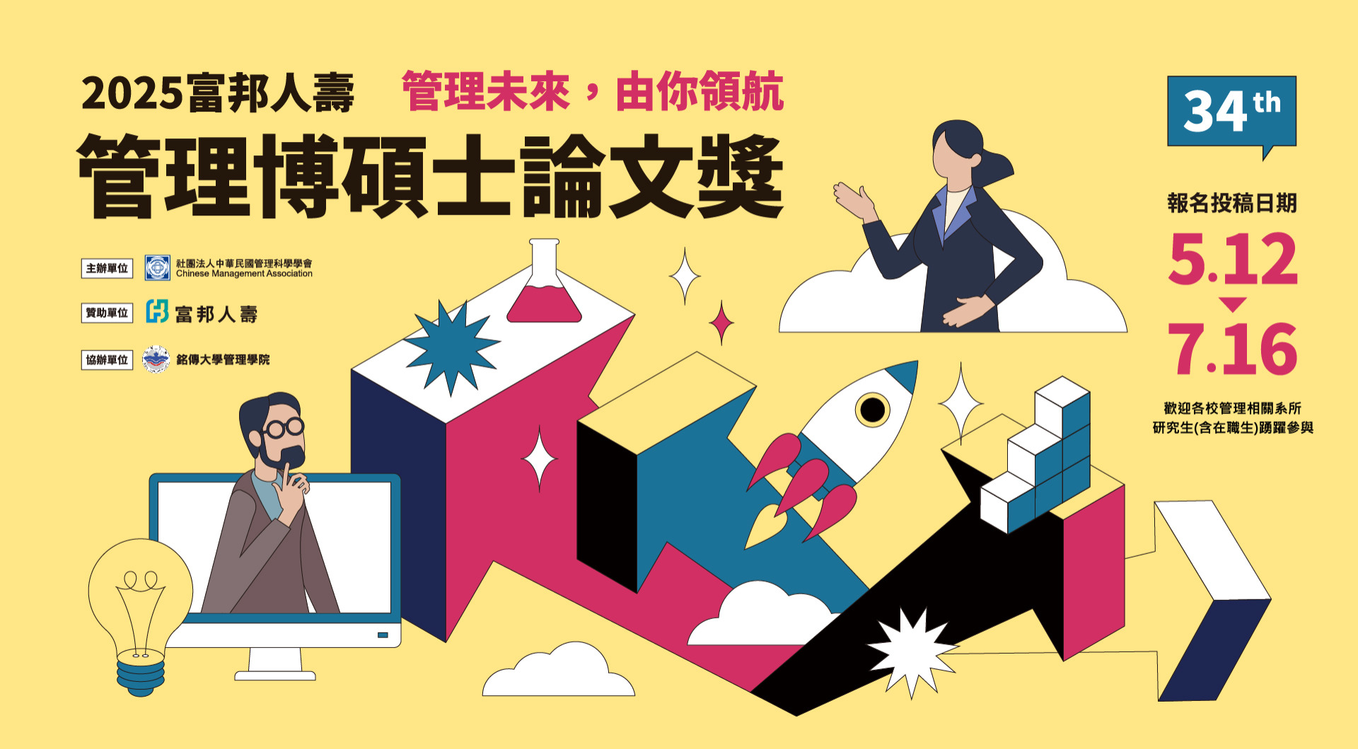 2025富邦人壽 管理未来,由你領領航 管理博碩士論文獎 34 th 報名投稿日期 5.12 7.16 歡迎各校管理關系所研究所之博碩士畢業生（含在職生）踴躍參與。